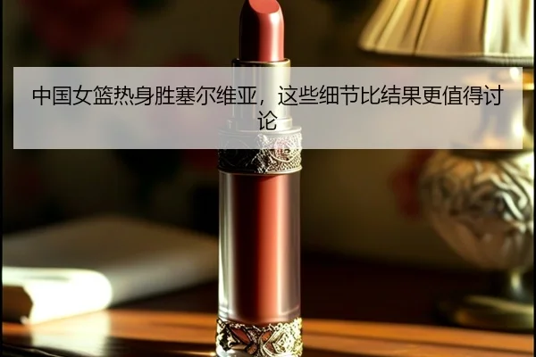 中国女篮热身胜塞尔维亚，这些细节比结果更值得讨论